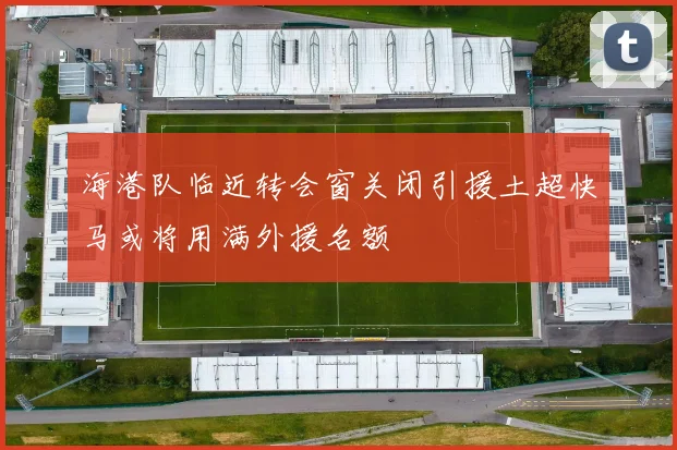 海港队临近转会窗关闭引援土超快马或将用满外援名额