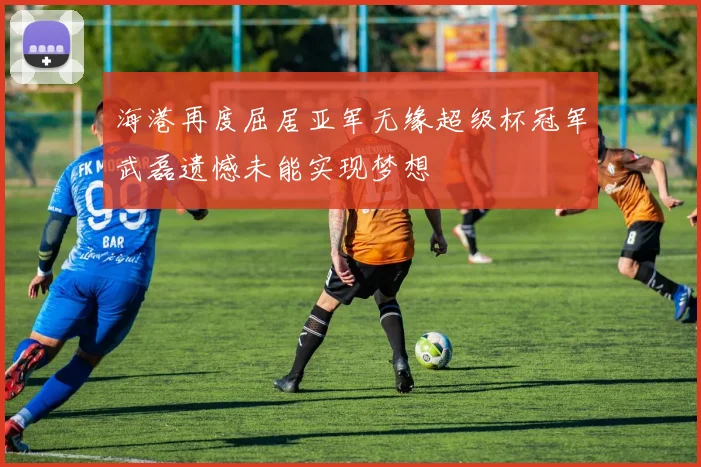 海港再度屈居亚军无缘超级杯冠军武磊遗憾未能实现梦想