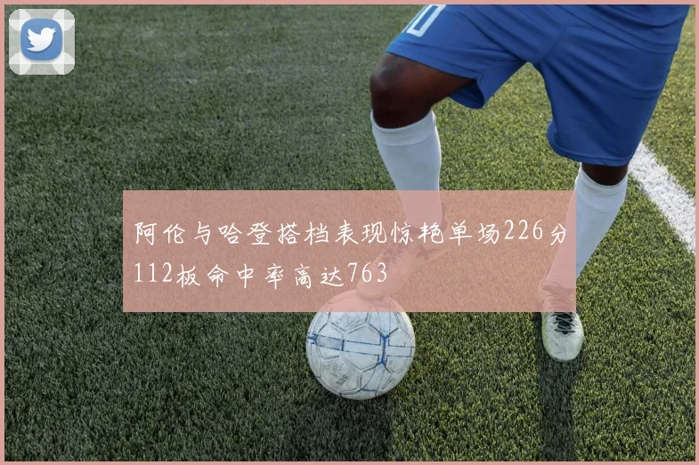阿伦与哈登搭档表现惊艳单场226分112板命中率高达763