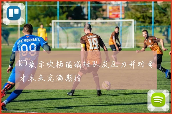KD表示吹杨能减轻队友压力并对奇才未来充满期待