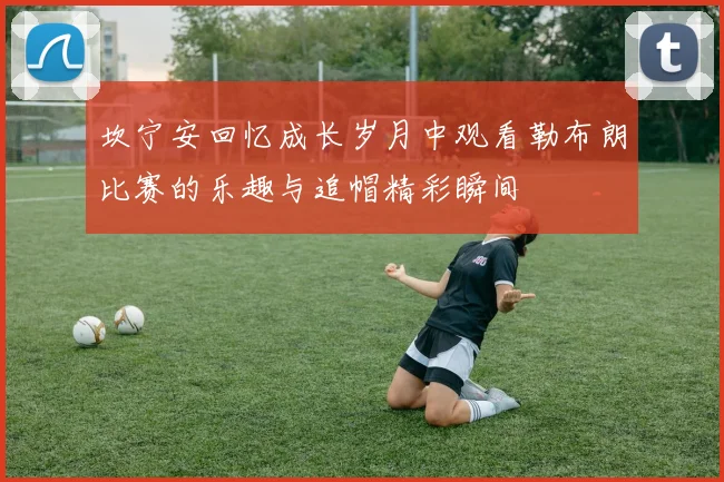 坎宁安回忆成长岁月中观看勒布朗比赛的乐趣与追帽精彩瞬间