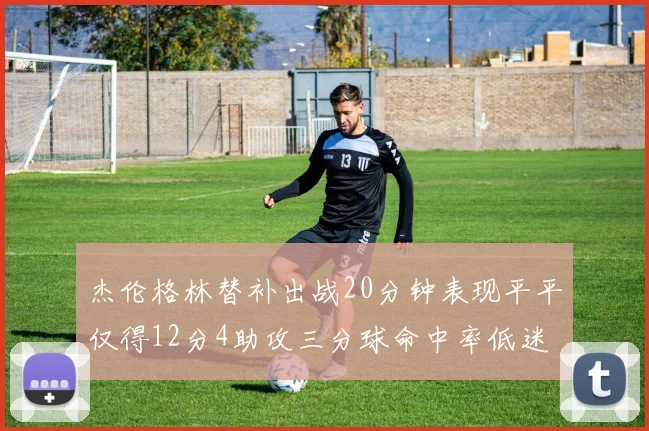 杰伦格林替补出战20分钟表现平平仅得12分4助攻三分球命中率低迷