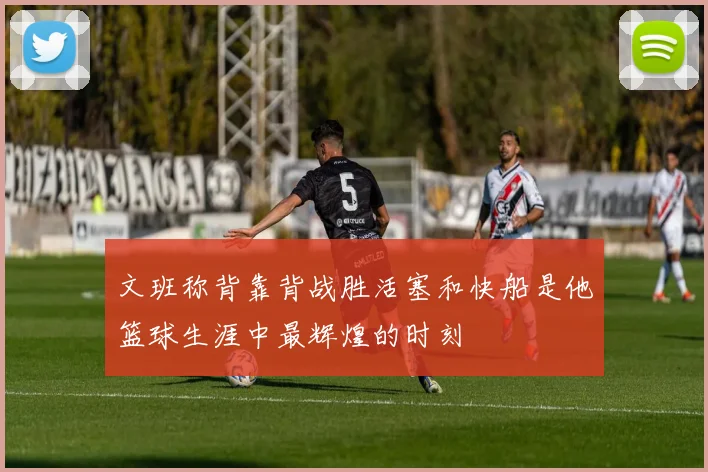 文班称背靠背战胜活塞和快船是他篮球生涯中最辉煌的时刻