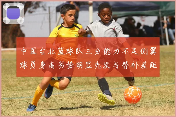 中国台北篮球队三分能力不足侧翼球员身高劣势明显先发与替补差距显著