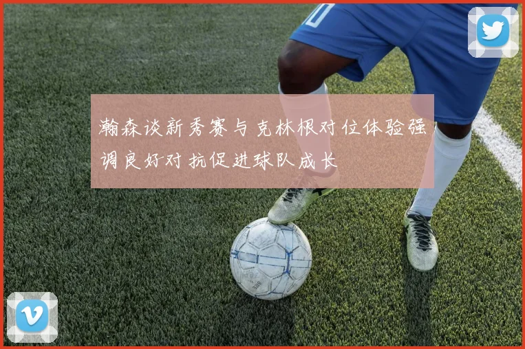 瀚森谈新秀赛与克林根对位体验强调良好对抗促进球队成长