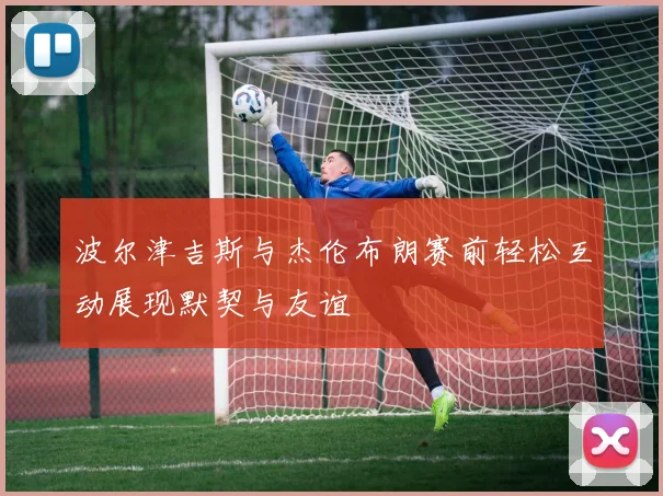 波尔津吉斯与杰伦布朗赛前轻松互动展现默契与友谊