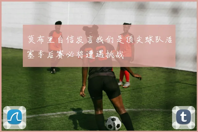 莫布里自信发言我们是顶尖球队活塞季后赛必将遭遇挑战