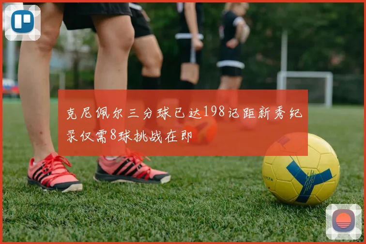 克尼佩尔三分球已达198记距新秀纪录仅需8球挑战在即