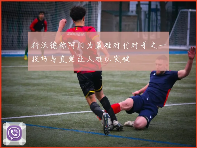 科沃德称阿门为最难对付对手之一技巧与直觉让人难以突破