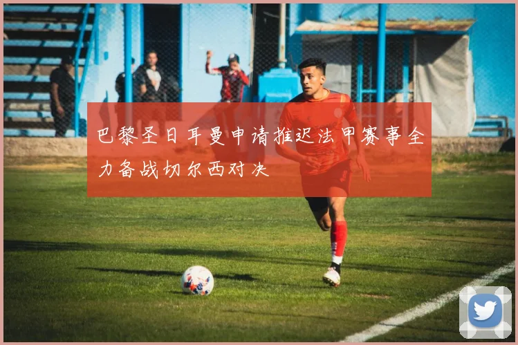 巴黎圣日耳曼申请推迟法甲赛事全力备战切尔西对决