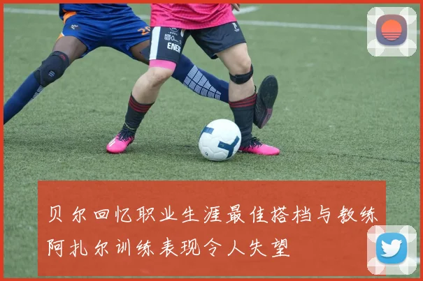 贝尔回忆职业生涯最佳搭档与教练阿扎尔训练表现令人失望