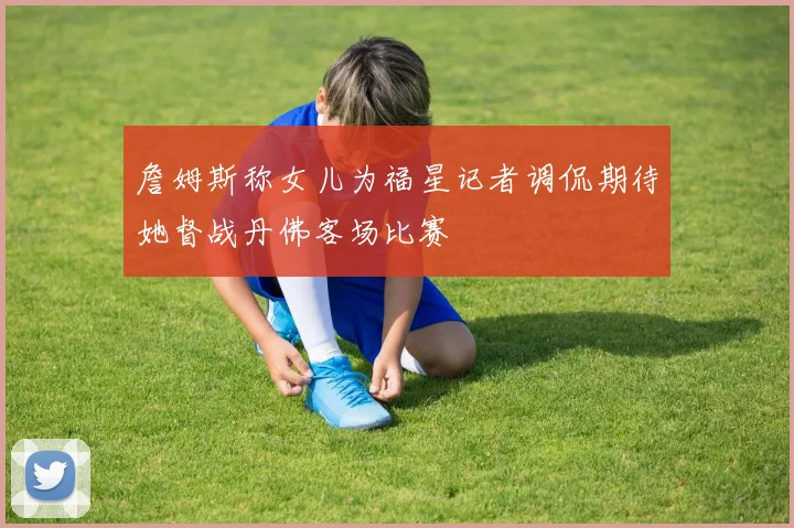 詹姆斯称女儿为福星记者调侃期待她督战丹佛客场比赛