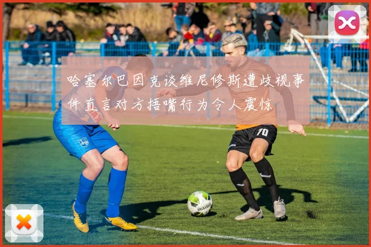 哈塞尔巴因克谈维尼修斯遭歧视事件直言对方捂嘴行为令人震惊