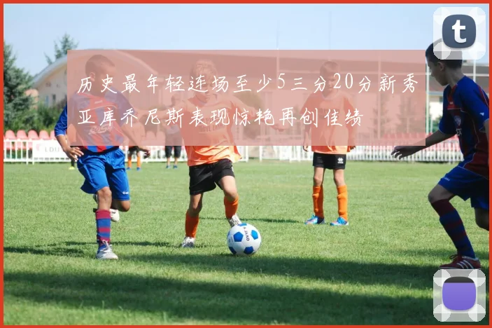 历史最年轻连场至少5三分20分新秀亚库乔尼斯表现惊艳再创佳绩