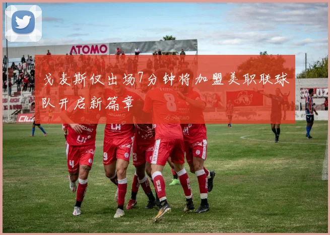 戈麦斯仅出场7分钟将加盟美职联球队开启新篇章
