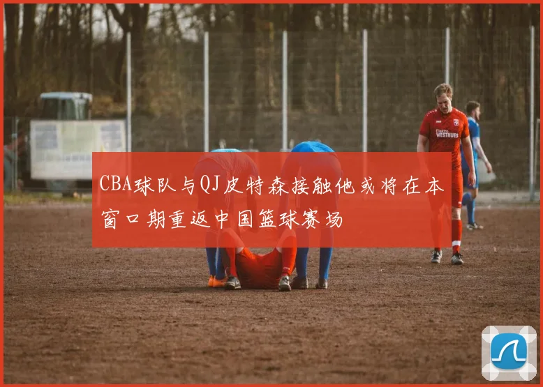 CBA球队与QJ皮特森接触他或将在本窗口期重返中国篮球赛场